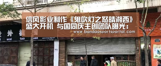 信风影业制作《鬼吹灯之怒晴湘西》盛大开机 与国同庆主创团队曝光:半岛体育登入(图2) 半岛体育app