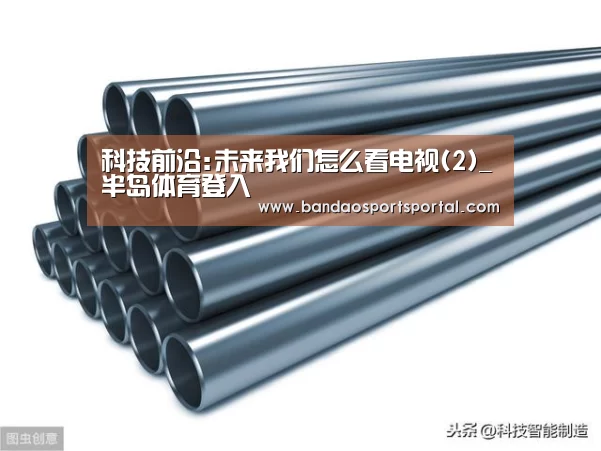 科技前沿:未来我们怎么看电视(2)_半岛体育登入(图2) 半岛体育登入